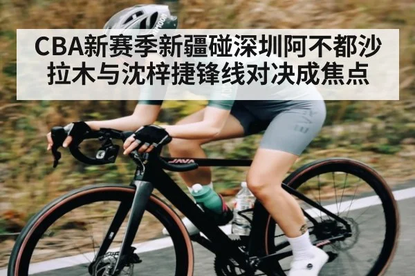 CBA新赛季新疆碰深圳阿不都沙拉木与沈梓捷锋线对决成焦点